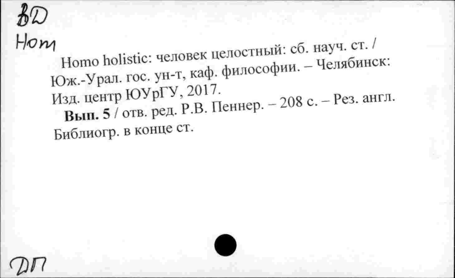 ﻿Ч'ОП^
Homo holistic: человек целостный: сб. науч. ст. / Юж.-Урал. гос. ун-т, каф. философии. - Челябинск: Изд. центр ЮУрГУ, 2017.
Вып. 5 / отв. ред. Р.В. Пеннер. - 208 с. - Рез. англ. Библиогр. в конце ст.